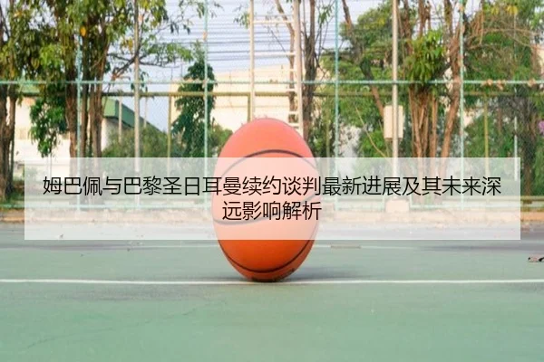 姆巴佩与巴黎圣日耳曼续约谈判最新进展及其未来深远影响解析